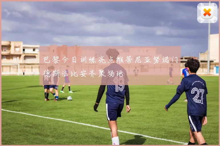 巴黎今日训练亮点维蒂尼亚努诺门德斯法比安齐聚场地
