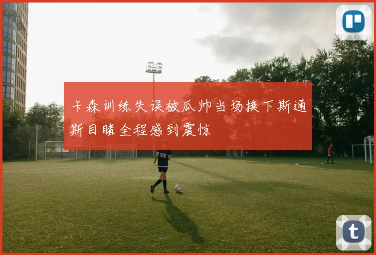 卡森训练失误被瓜帅当场换下斯通斯目睹全程感到震惊