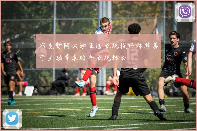 布克赞阿夫迪亚造犯规技巧称其善于主动寻求对手犯规机会