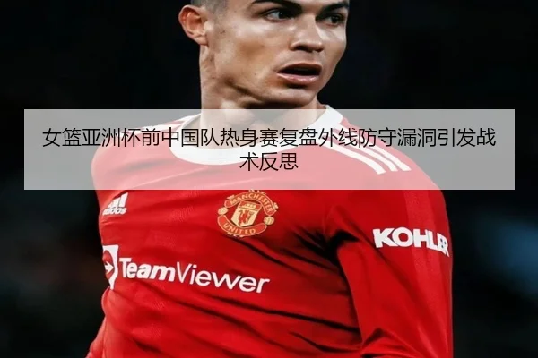 女篮亚洲杯前中国队热身赛复盘外线防守漏洞引发战术反思