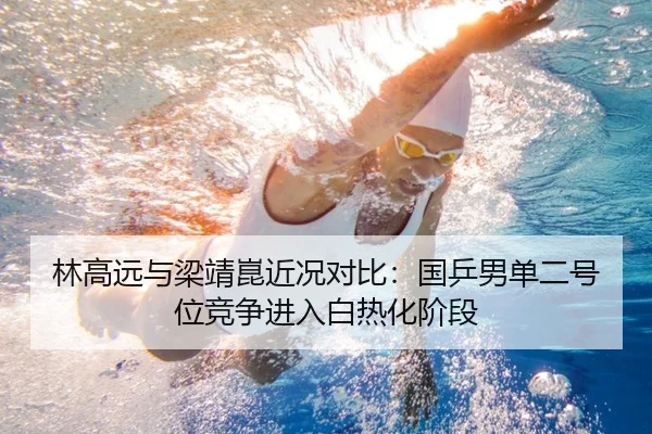 林高远与梁靖崑近况对比：国乒男单二号位竞争进入白热化阶段